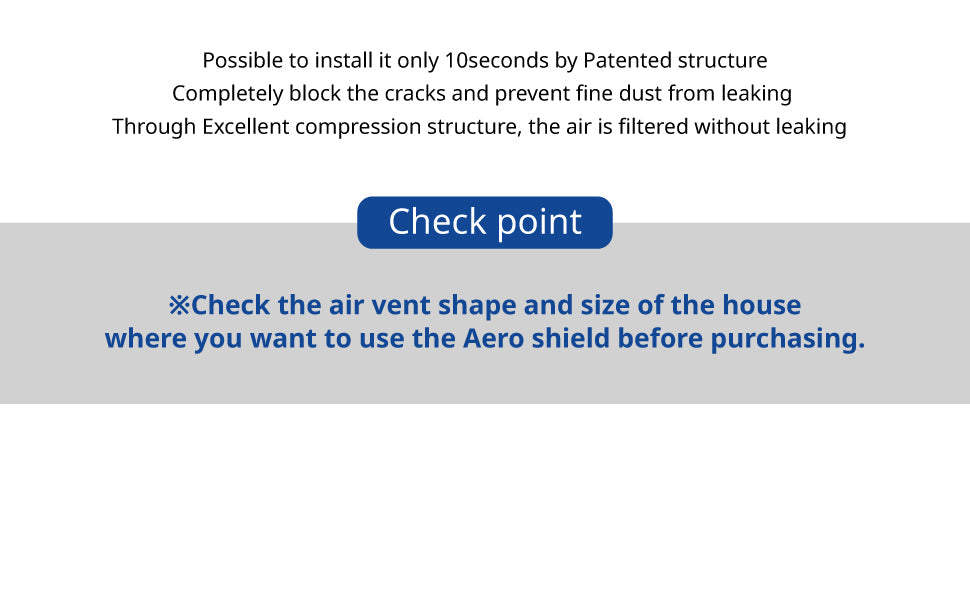 Possible to install it only 10seconds by patented structure. Completely block the cracks and prevent fine dust from leaking Through excellent compression structure, the air is  filtered without leaking. Check point : Check the air vent shape and size of the house where you want to use the Aero Shield before purchasing.